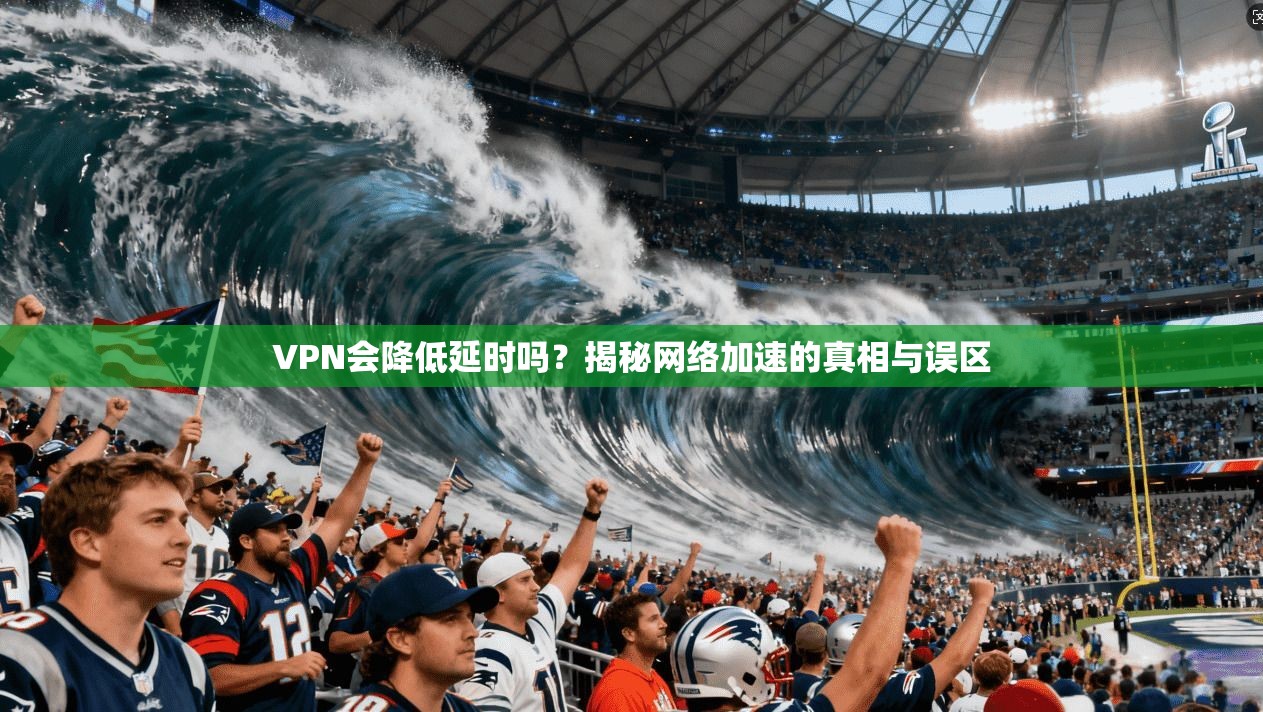 VPN会降低延时吗？揭秘网络加速的真相与误区