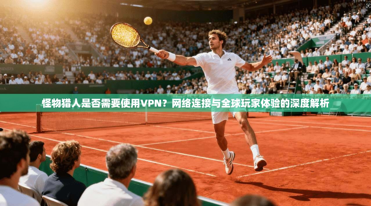 怪物猎人是否需要使用VPN？网络连接与全球玩家体验的深度解析