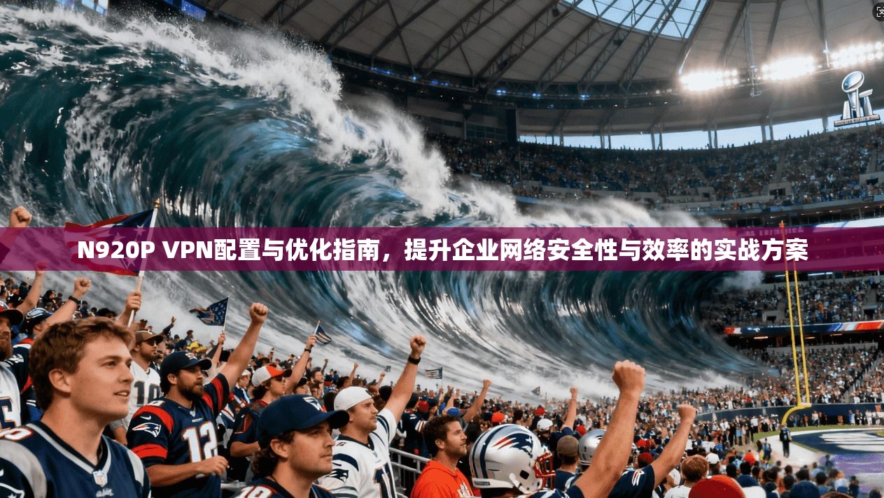 N920P VPN配置与优化指南，提升企业网络安全性与效率的实战方案