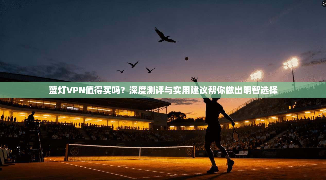 蓝灯VPN值得买吗？深度测评与实用建议帮你做出明智选择