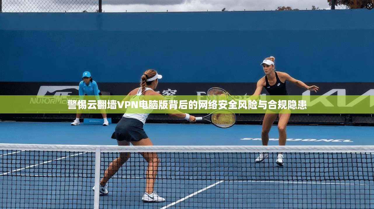 警惕云翻墙VPN电脑版背后的网络安全风险与合规隐患