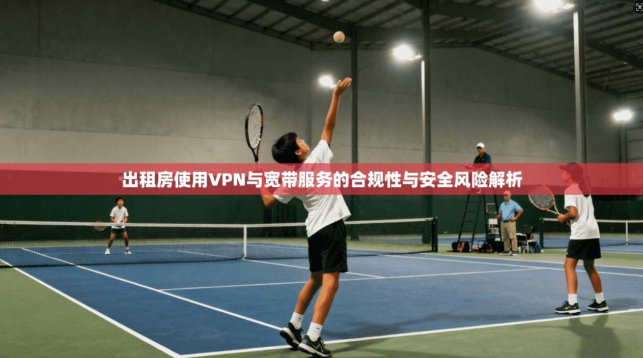 出租房使用VPN与宽带服务的合规性与安全风险解析