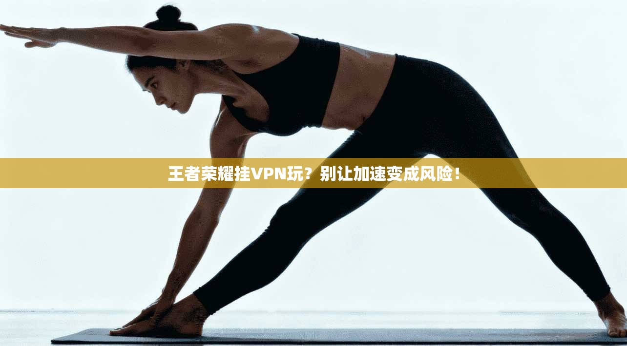 王者荣耀挂VPN玩？别让加速变成风险！