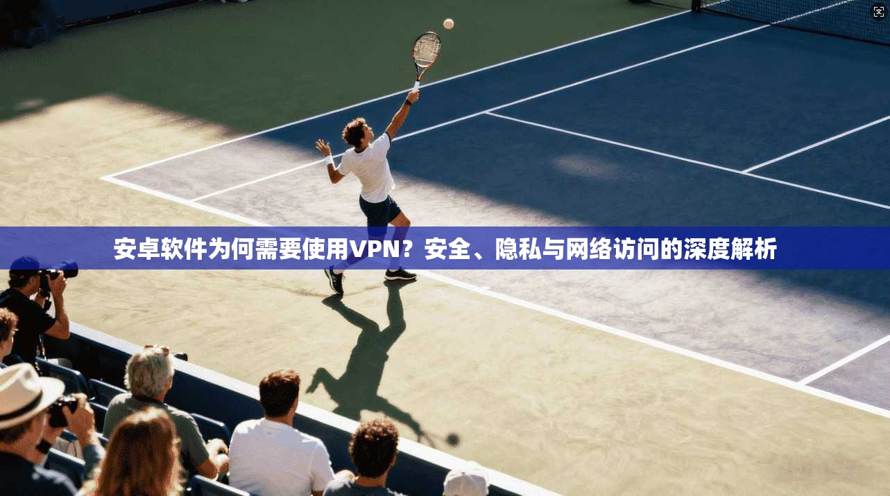 安卓软件为何需要使用VPN？安全、隐私与网络访问的深度解析