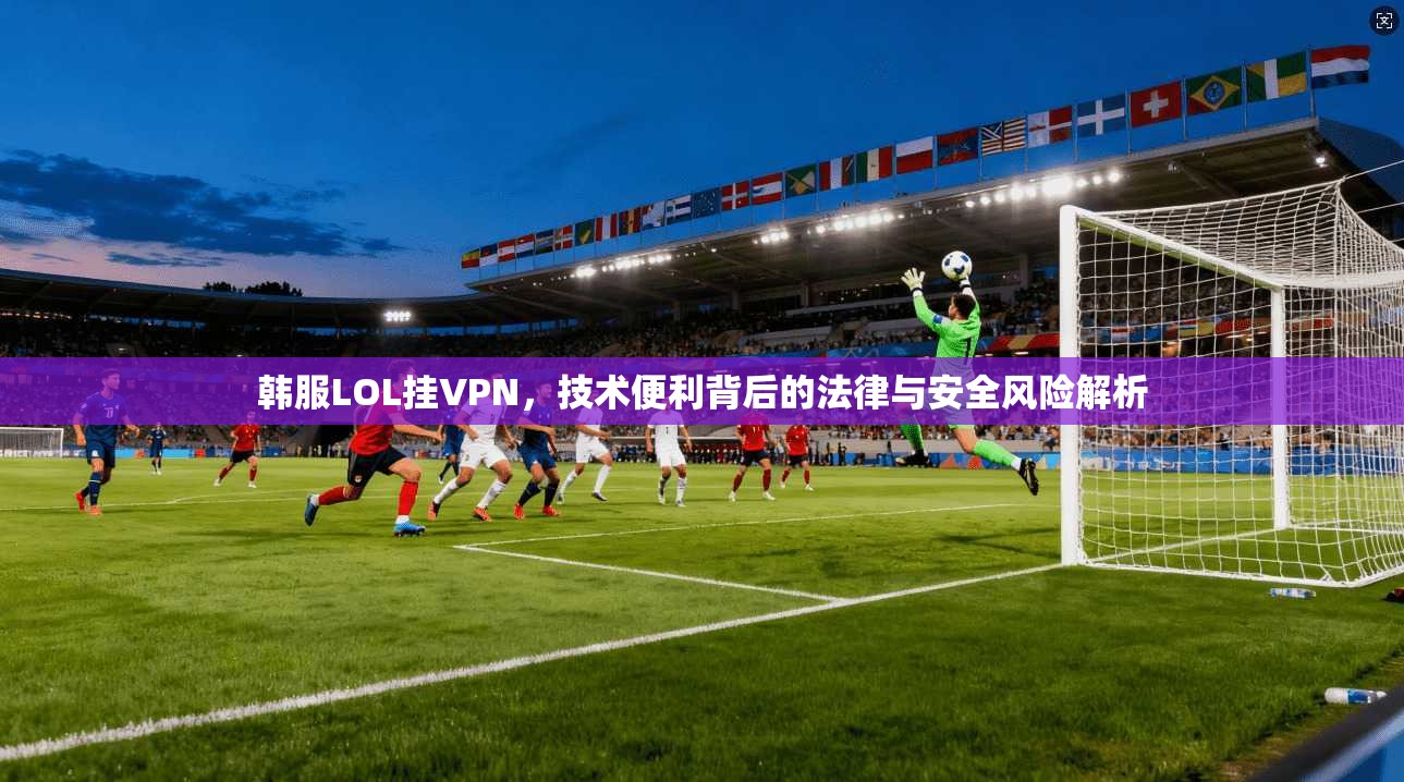 韩服LOL挂VPN，技术便利背后的法律与安全风险解析