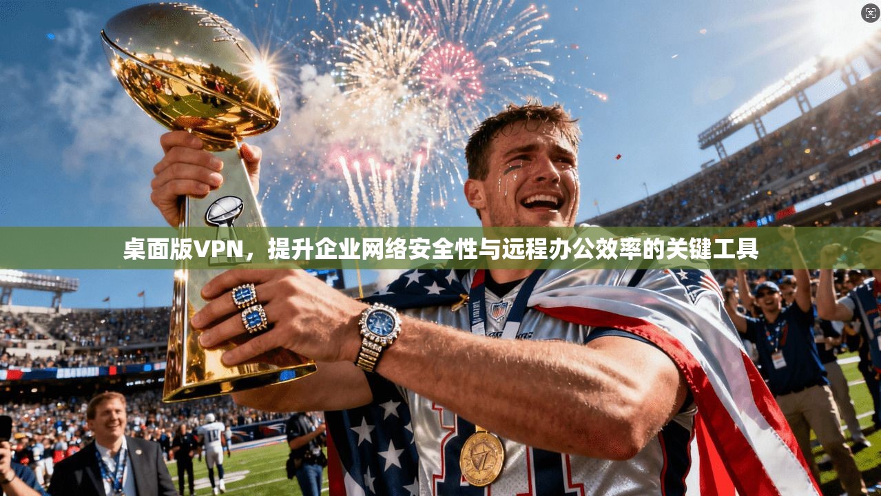 桌面版VPN，提升企业网络安全性与远程办公效率的关键工具
