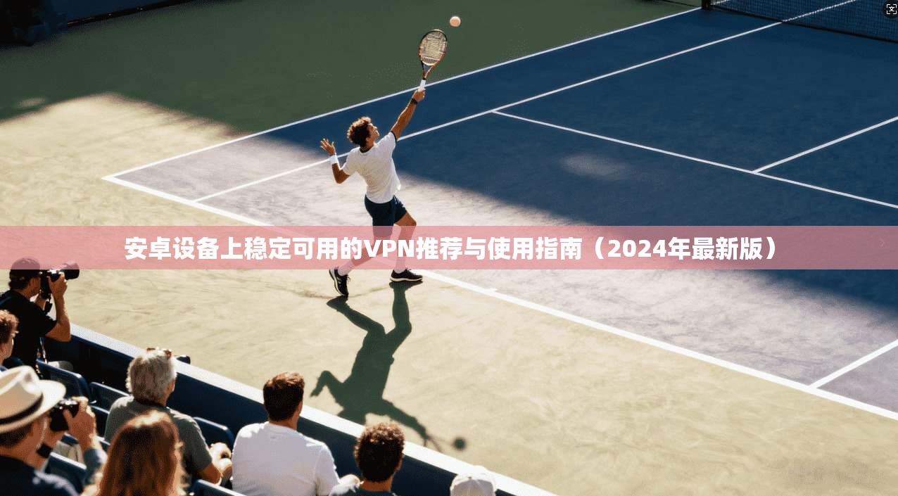 安卓设备上稳定可用的VPN推荐与使用指南（2024年最新版）