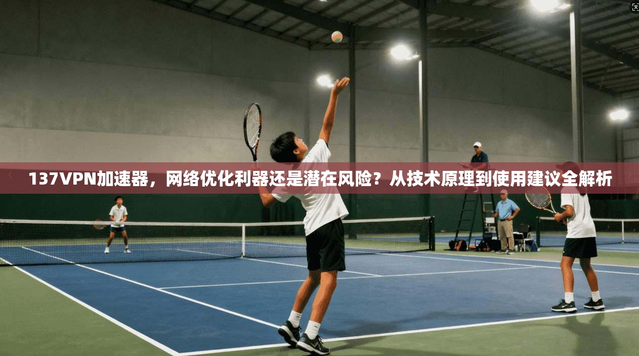 137VPN加速器，网络优化利器还是潜在风险？从技术原理到使用建议全解析