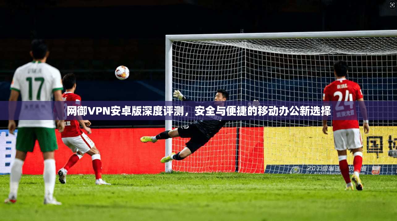 网御VPN安卓版深度评测，安全与便捷的移动办公新选择
