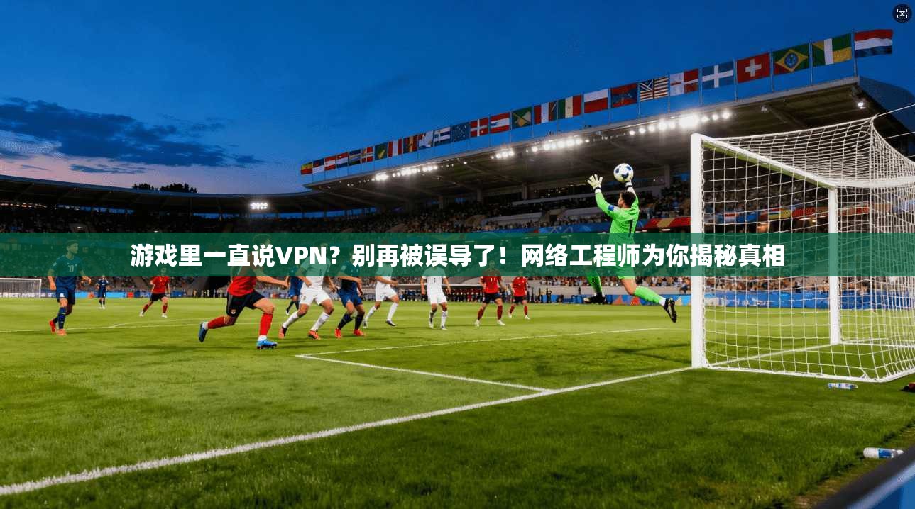 游戏里一直说VPN？别再被误导了！网络工程师为你揭秘真相