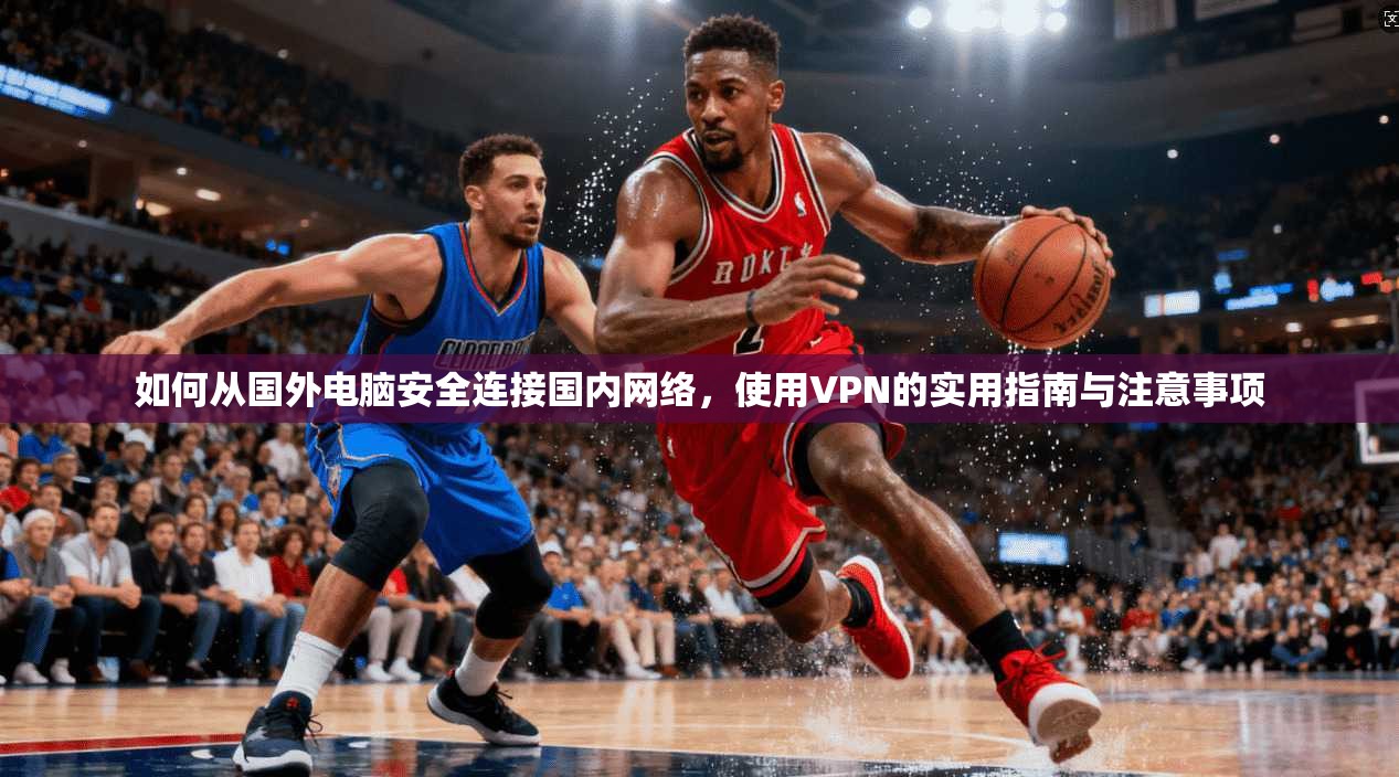 如何从国外电脑安全连接国内网络，使用VPN的实用指南与注意事项