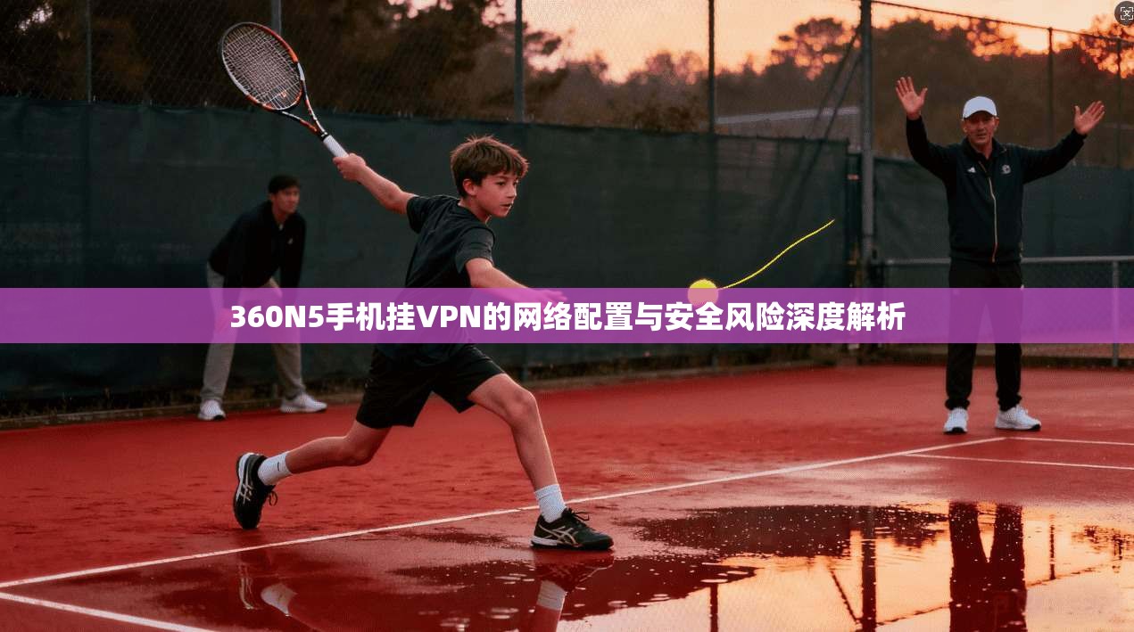 360N5手机挂VPN的网络配置与安全风险深度解析