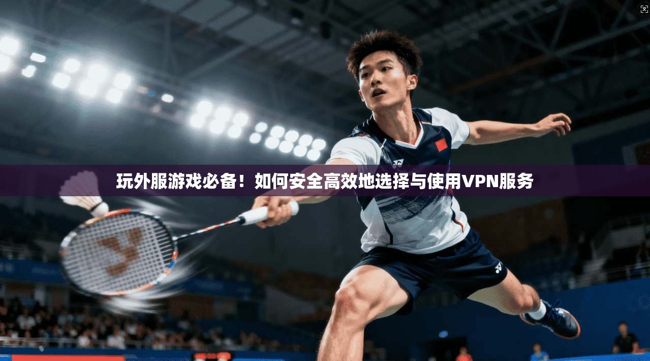 玩外服游戏必备！如何安全高效地选择与使用VPN服务