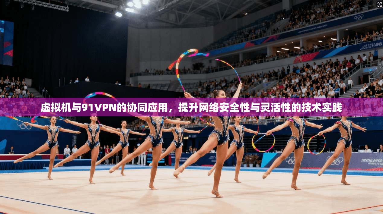 虚拟机与91VPN的协同应用，提升网络安全性与灵活性的技术实践