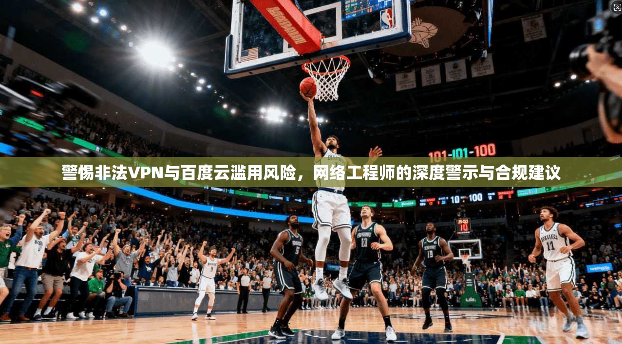 警惕非法VPN与百度云滥用风险，网络工程师的深度警示与合规建议