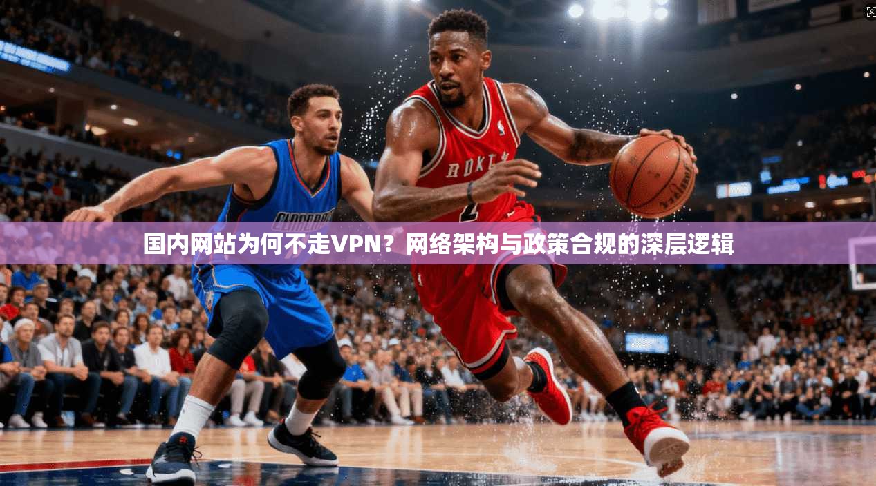 国内网站为何不走VPN？网络架构与政策合规的深层逻辑