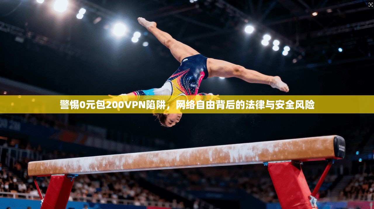警惕0元包200VPN陷阱，网络自由背后的法律与安全风险