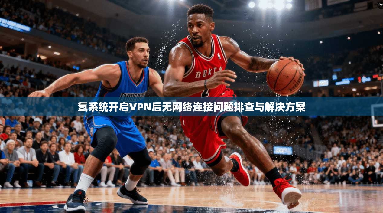 氢系统开启VPN后无网络连接问题排查与解决方案