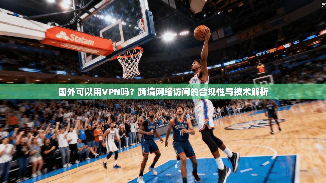 国外可以用VPN吗？跨境网络访问的合规性与技术解析