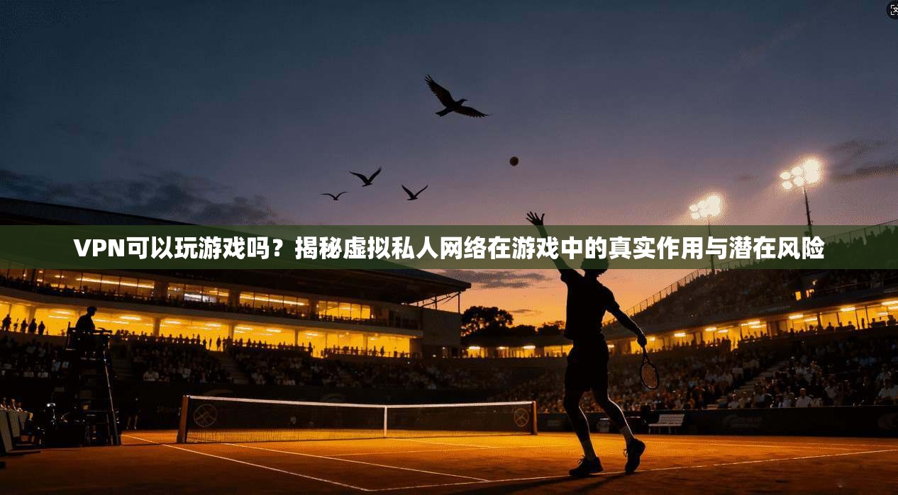 VPN可以玩游戏吗？揭秘虚拟私人网络在游戏中的真实作用与潜在风险