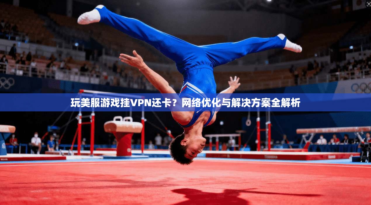玩美服游戏挂VPN还卡？网络优化与解决方案全解析