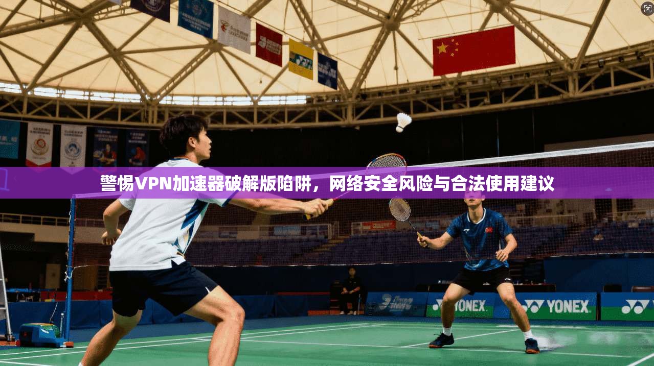 警惕VPN加速器破解版陷阱，网络安全风险与合法使用建议