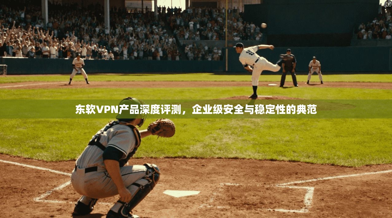 东软VPN产品深度评测，企业级安全与稳定性的典范