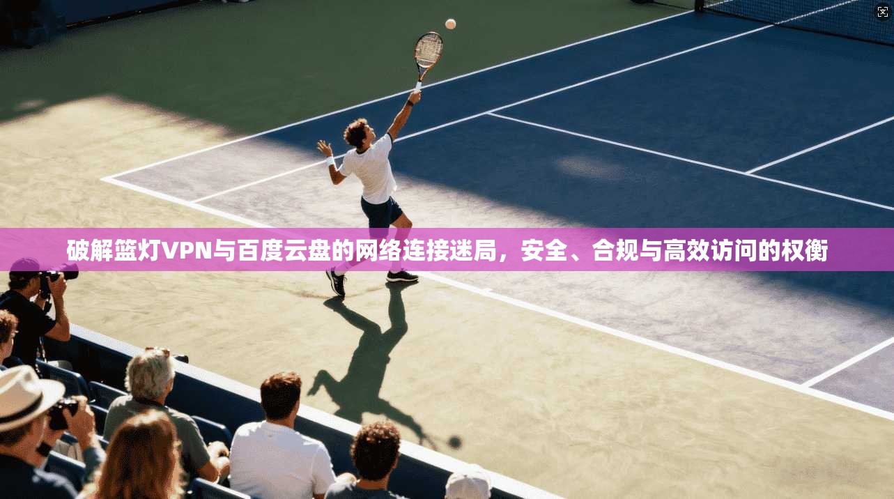 破解篮灯VPN与百度云盘的网络连接迷局，安全、合规与高效访问的权衡