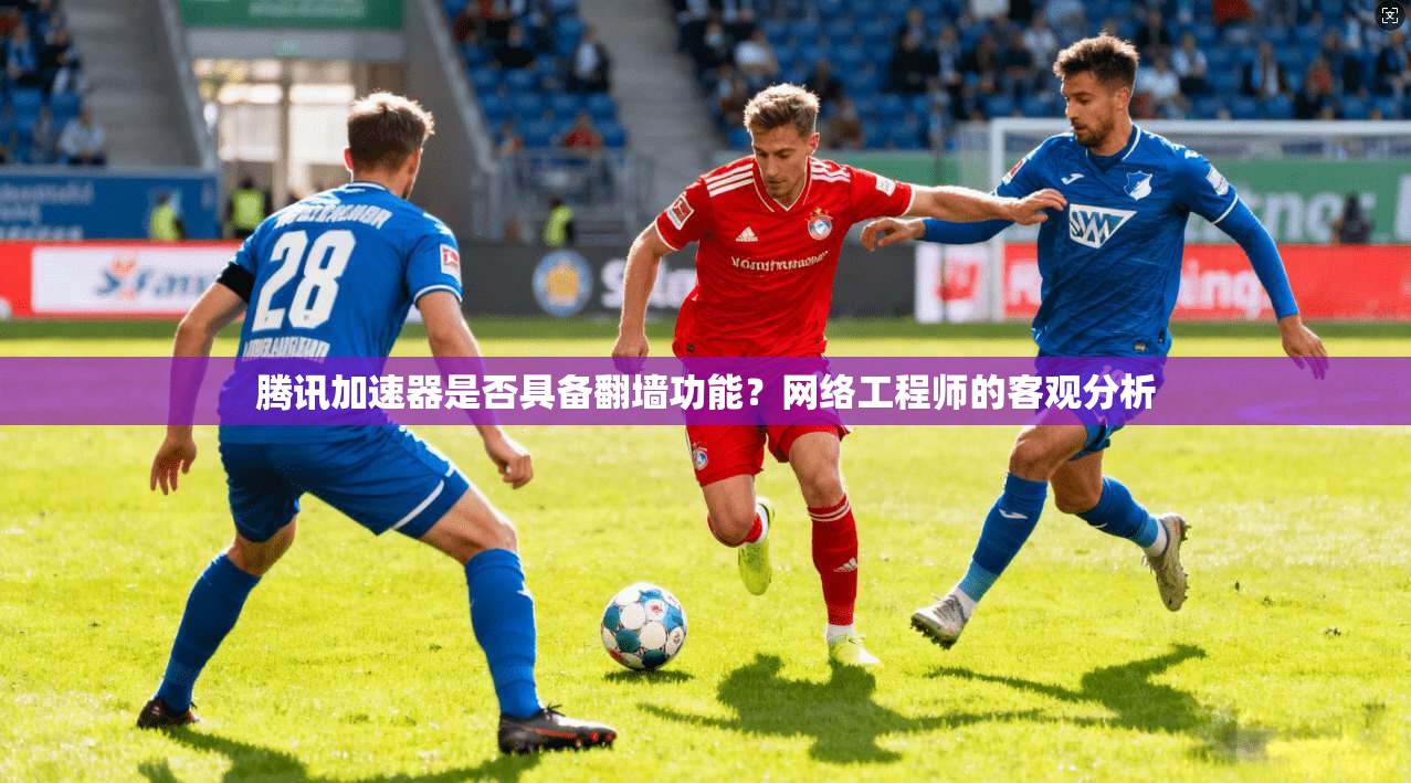腾讯加速器是否具备翻墙功能？网络工程师的客观分析