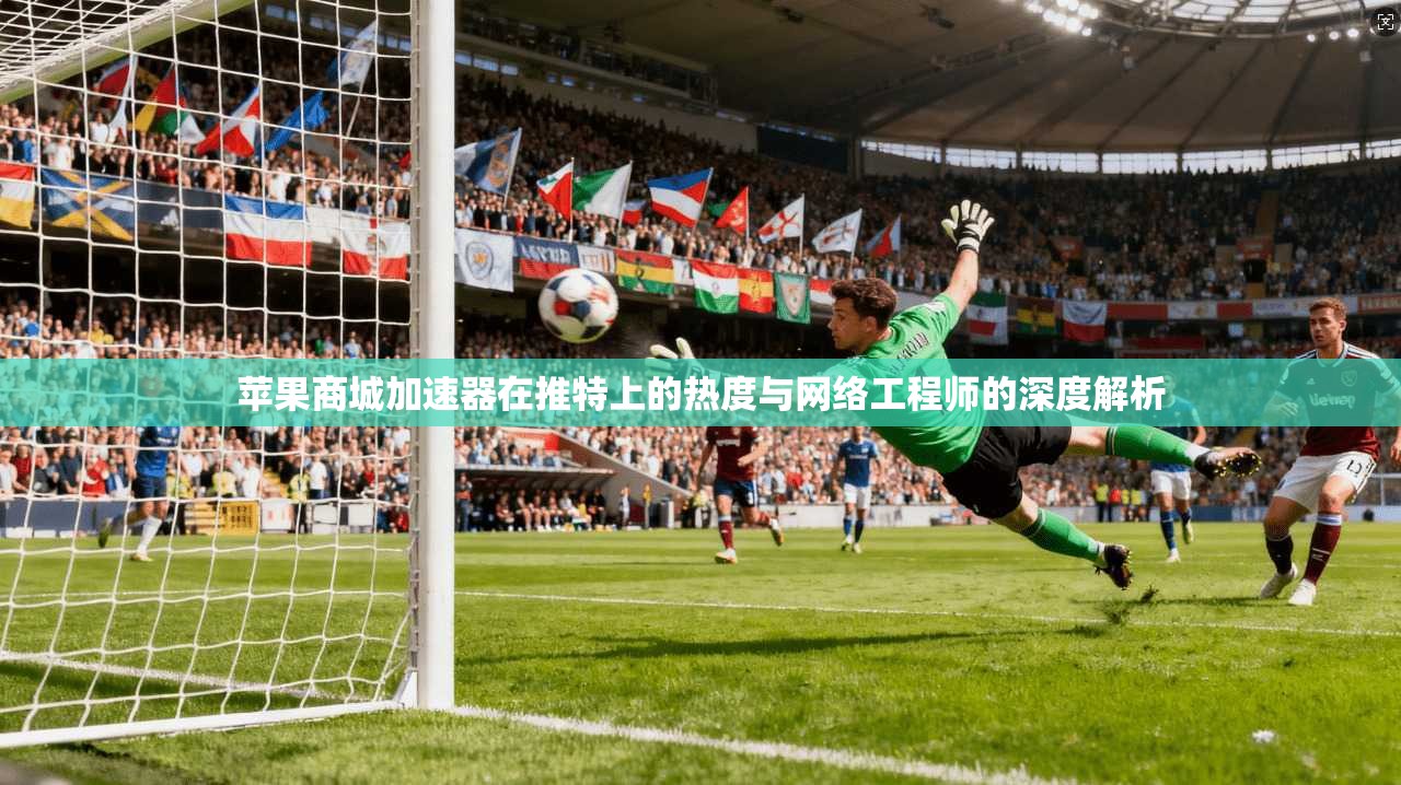 苹果商城加速器在推特上的热度与网络工程师的深度解析