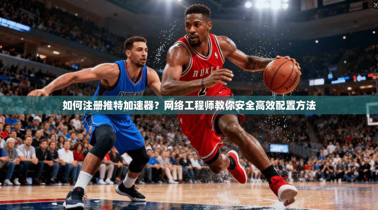 如何注册推特加速器？网络工程师教你安全高效配置方法