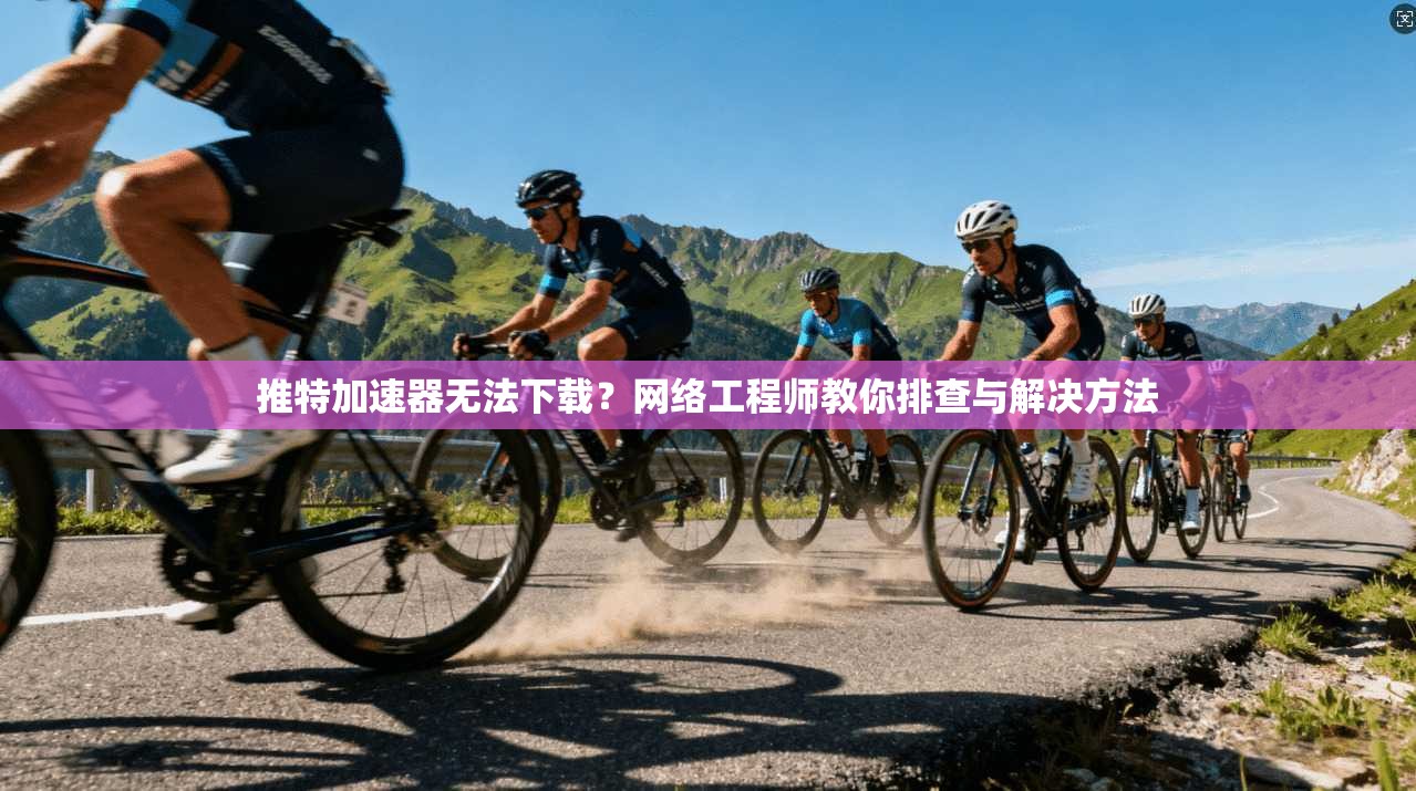 推特加速器无法下载？网络工程师教你排查与解决方法