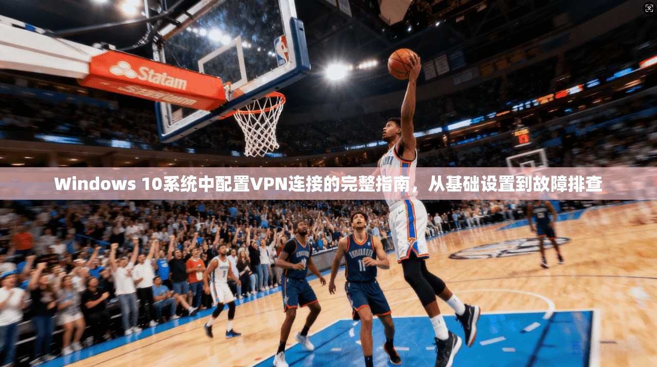 Windows 10系统中配置VPN连接的完整指南，从基础设置到故障排查