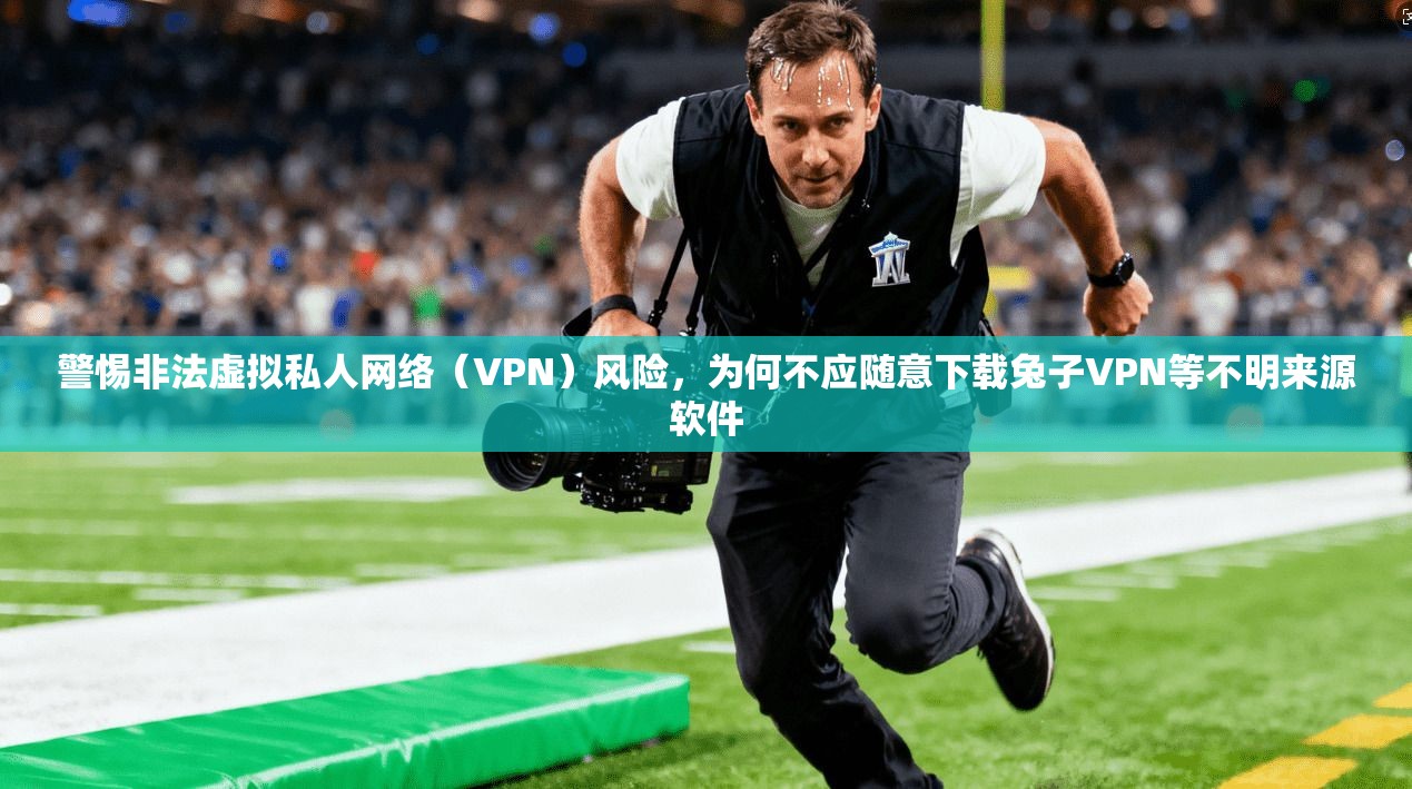 警惕非法虚拟私人网络（VPN）风险，为何不应随意下载兔子VPN等不明来源软件