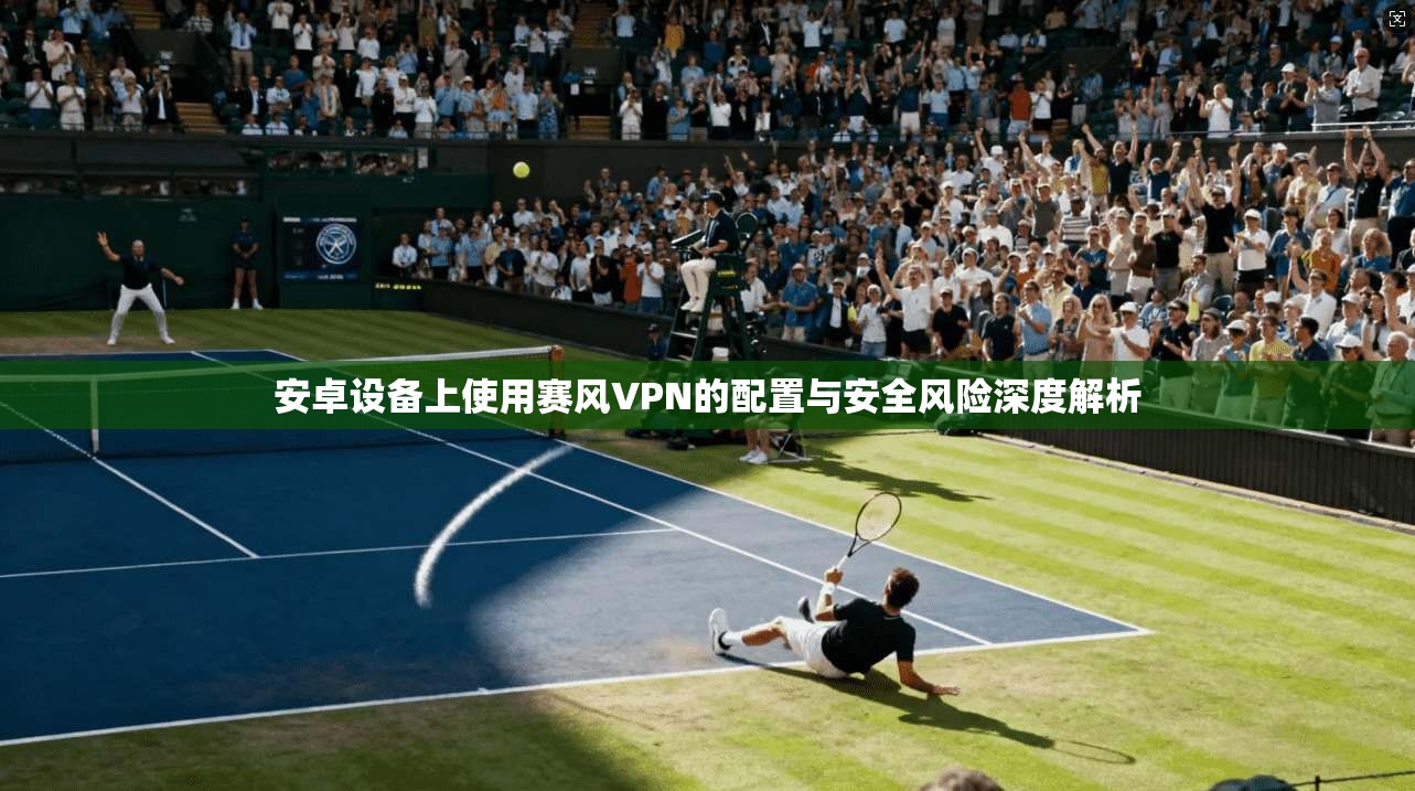 安卓设备上使用赛风VPN的配置与安全风险深度解析