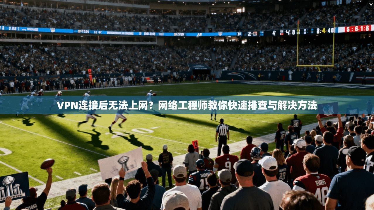 VPN连接后无法上网？网络工程师教你快速排查与解决方法