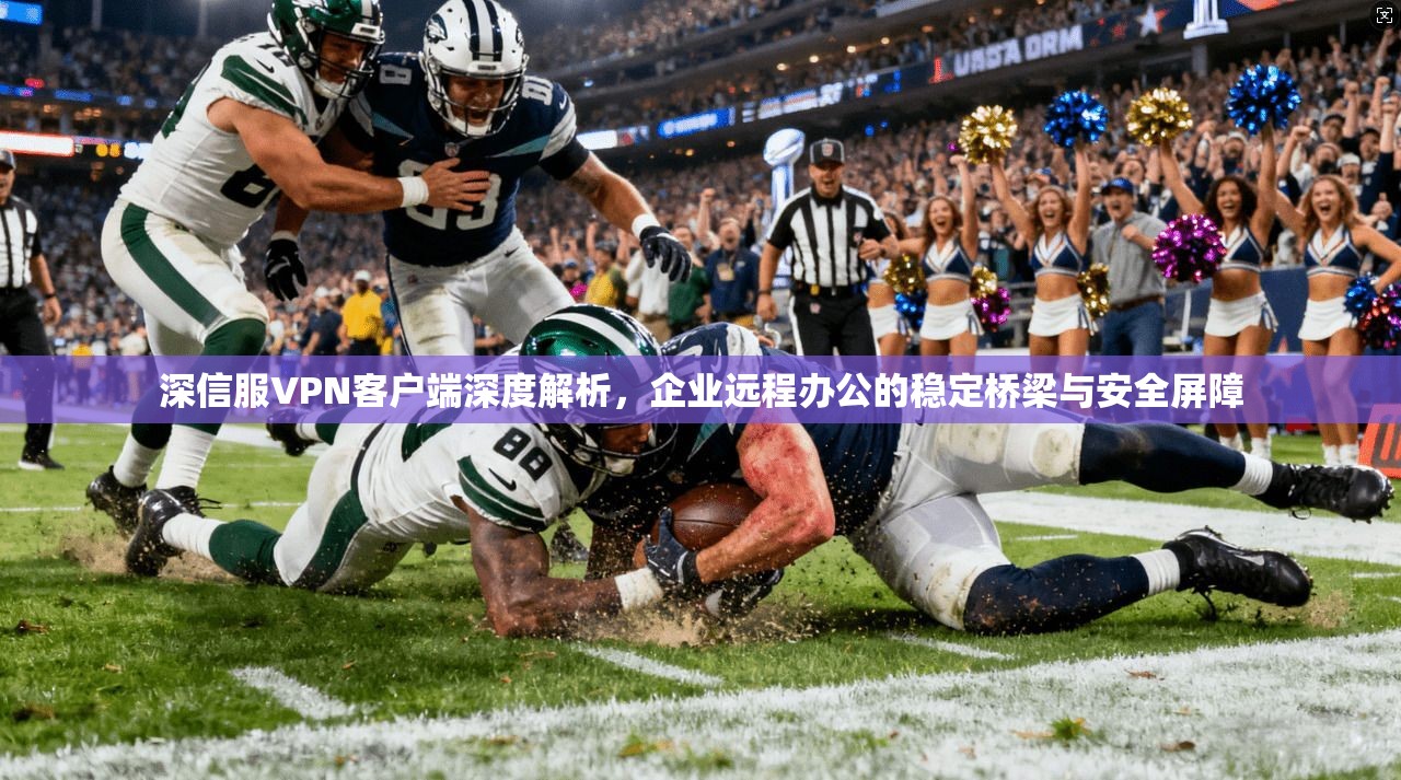 深信服VPN客户端深度解析，企业远程办公的稳定桥梁与安全屏障