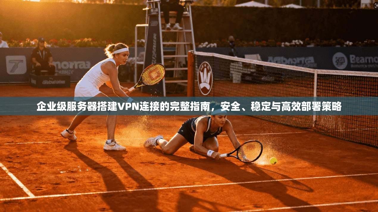 企业级服务器搭建VPN连接的完整指南，安全、稳定与高效部署策略