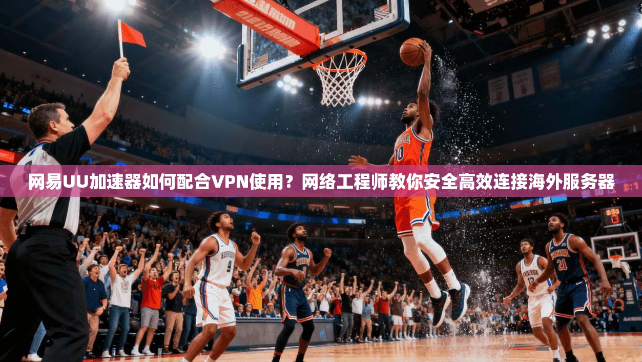网易UU加速器如何配合VPN使用？网络工程师教你安全高效连接海外服务器