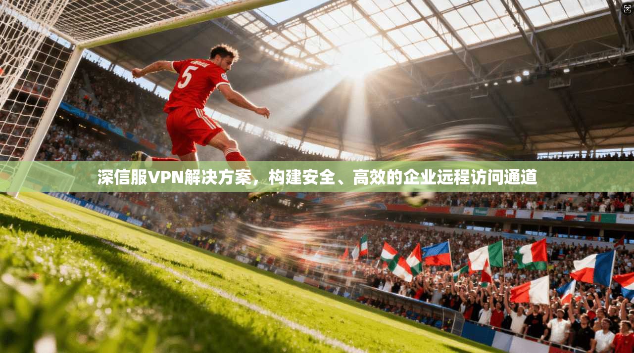 深信服VPN解决方案，构建安全、高效的企业远程访问通道