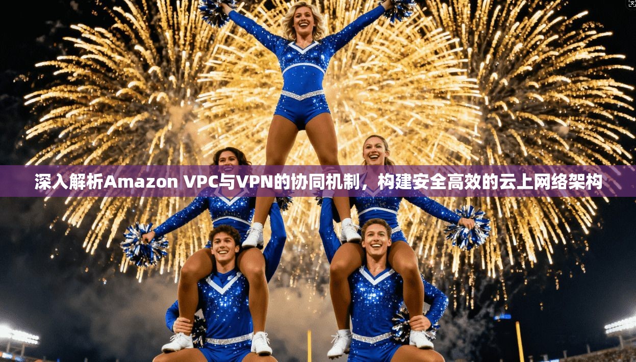 深入解析Amazon VPC与VPN的协同机制，构建安全高效的云上网络架构