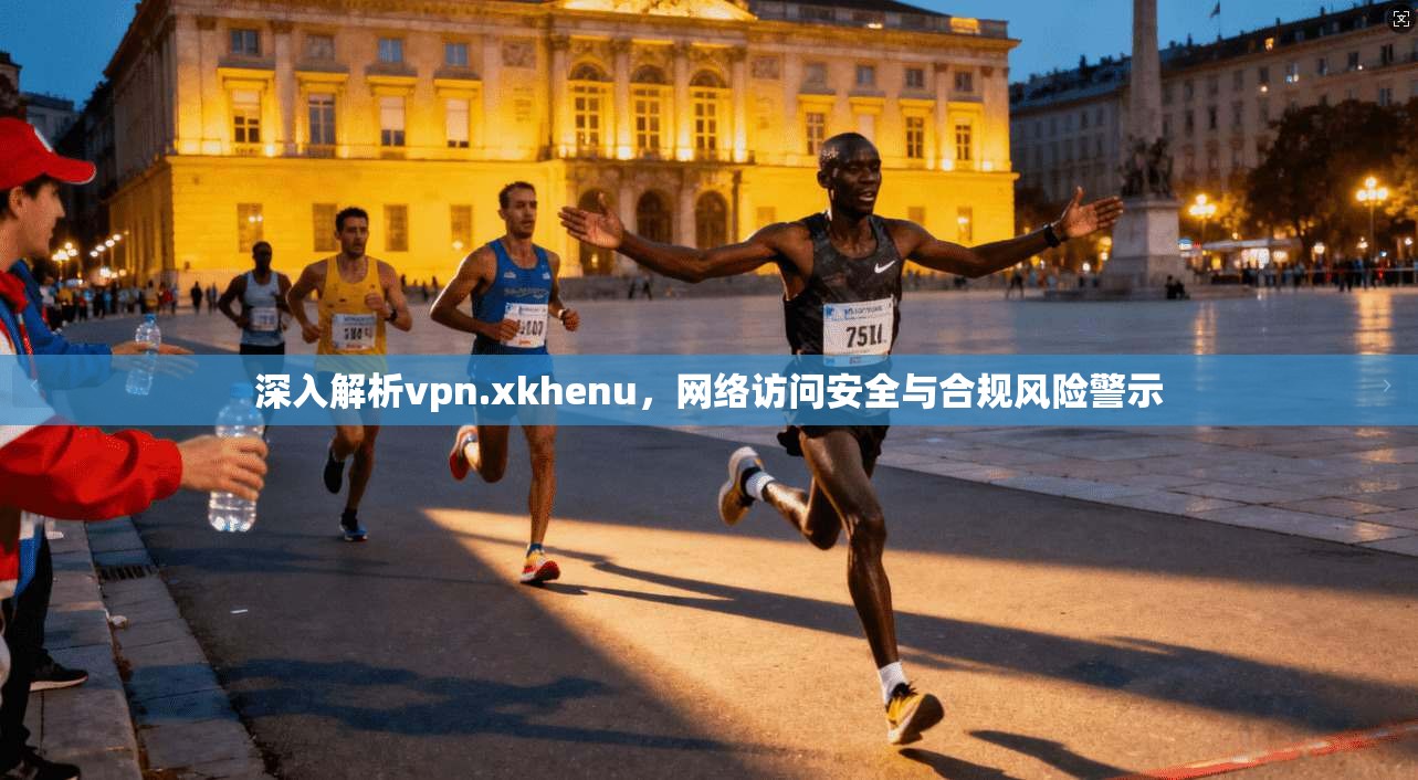 深入解析vpn.xkhenu,网络访问安全与合规风险警示 深入解析vpn.xkhenu,网络访问安全与合规风险警示