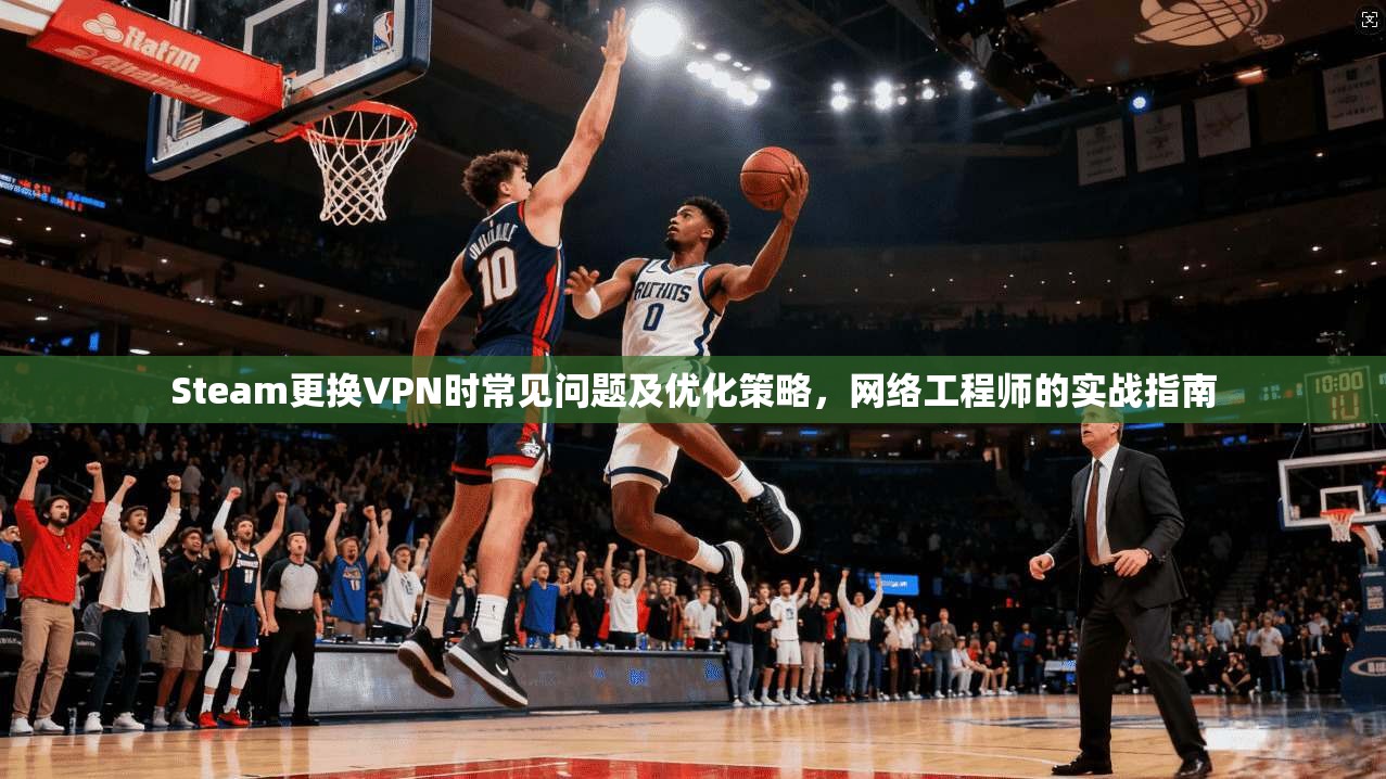 Steam更换VPN时常见问题及优化策略，网络工程师的实战指南
