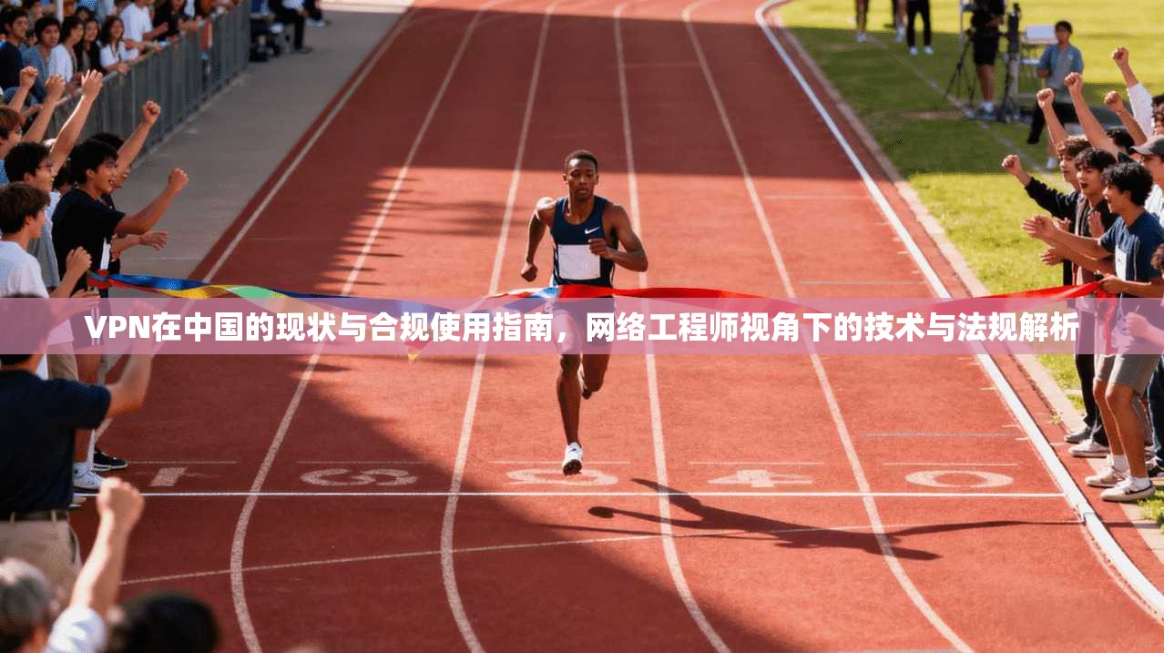 VPN在中国的现状与合规使用指南，网络工程师视角下的技术与法规解析