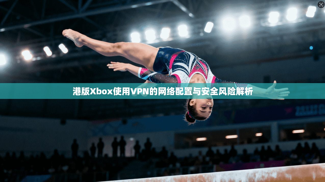 港版Xbox使用VPN的网络配置与安全风险解析