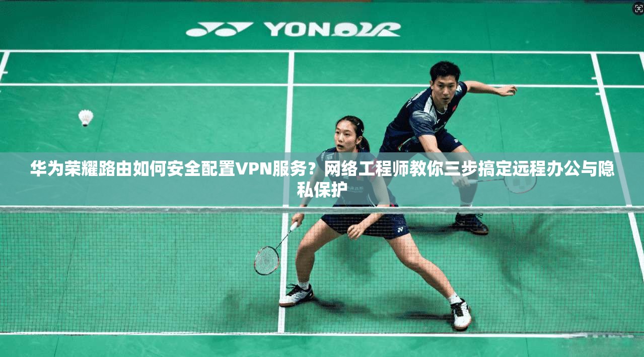 华为荣耀路由如何安全配置VPN服务？网络工程师教你三步搞定远程办公与隐私保护