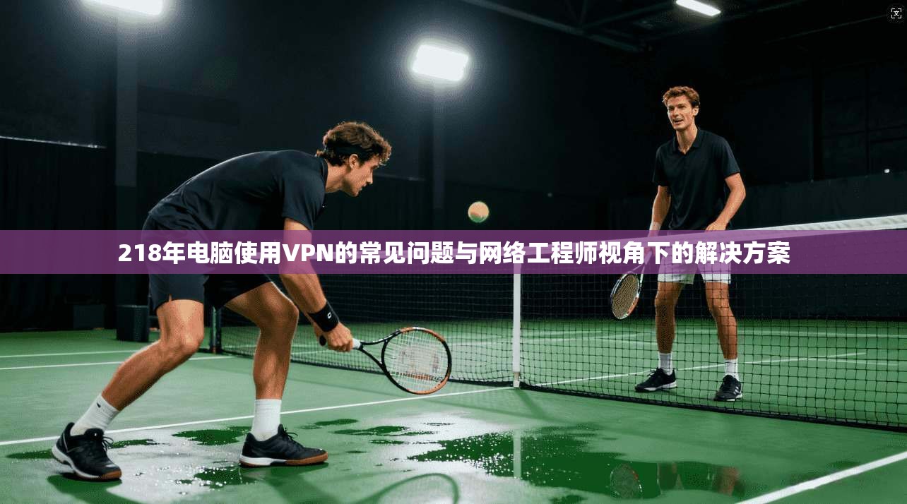 218年电脑使用VPN的常见问题与网络工程师视角下的解决方案