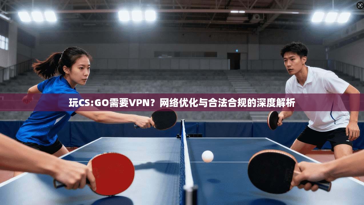 玩CS:GO需要VPN?网络优化与合法合规的深度解析 玩CS:GO需要VPN?网络优化与合法合规的深度解析