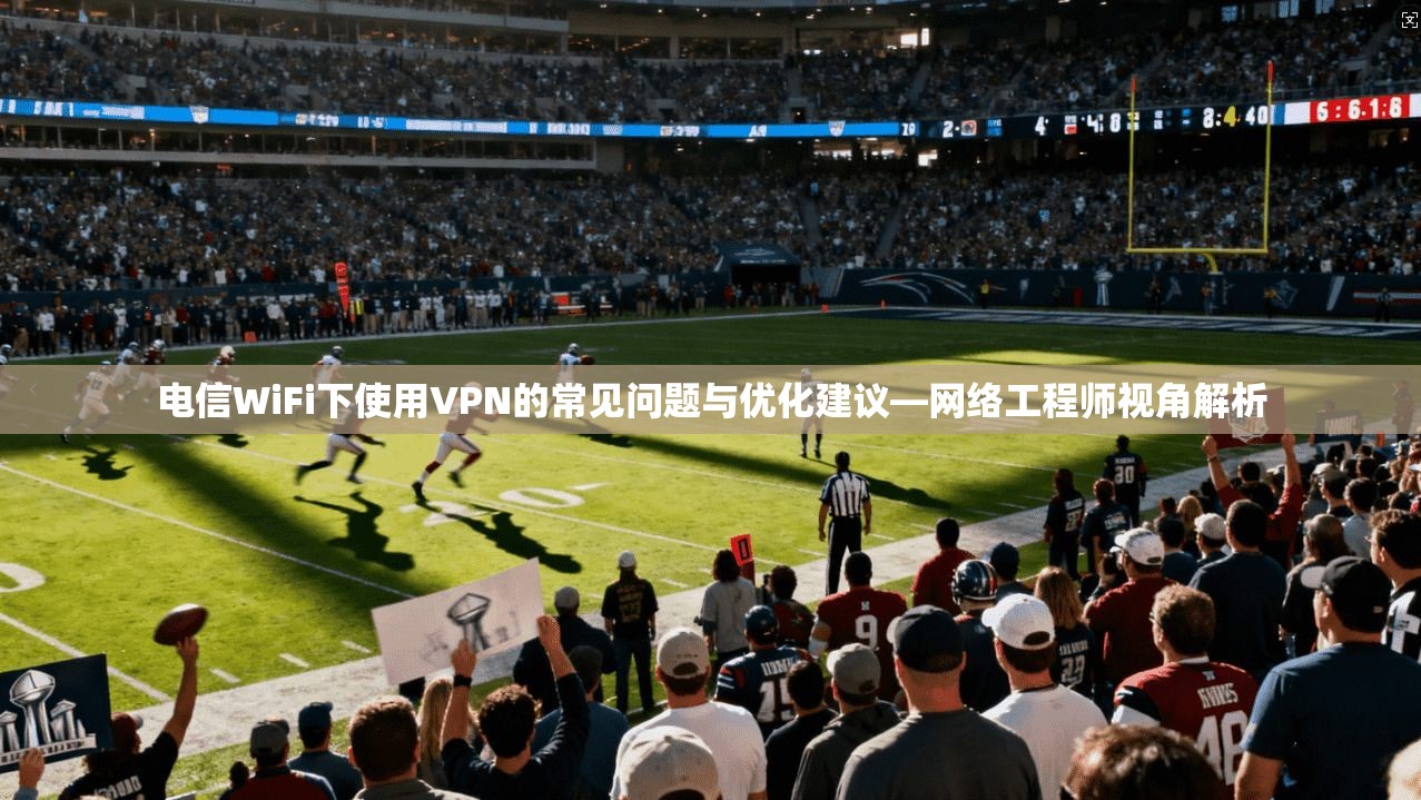 电信WiFi下使用VPN的常见问题与优化建议—网络工程师视角解析