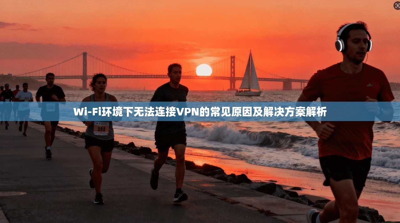 Wi-Fi环境下无法连接VPN的常见原因及解决方案解析 Wi-Fi环境下无法连接VPN的常见原因及解决方案解析